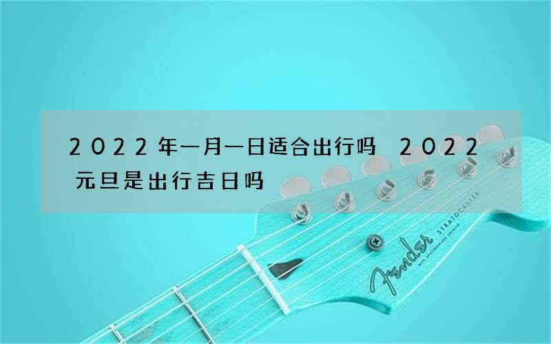 2022年一月一日适合出行吗 2022元旦是出行吉日吗